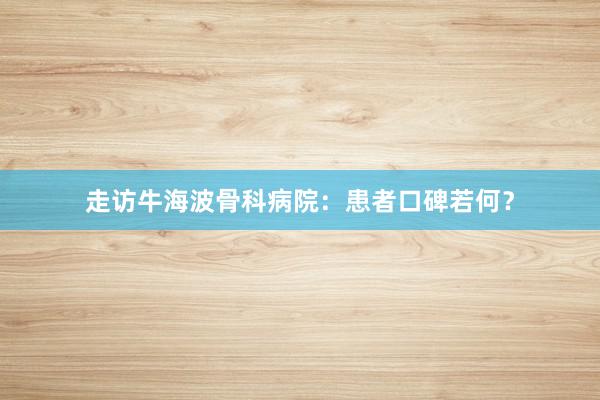 走访牛海波骨科病院：患者口碑若何？