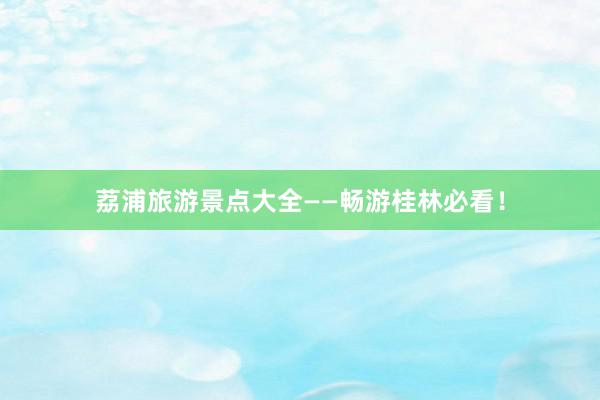 荔浦旅游景点大全——畅游桂林必看！