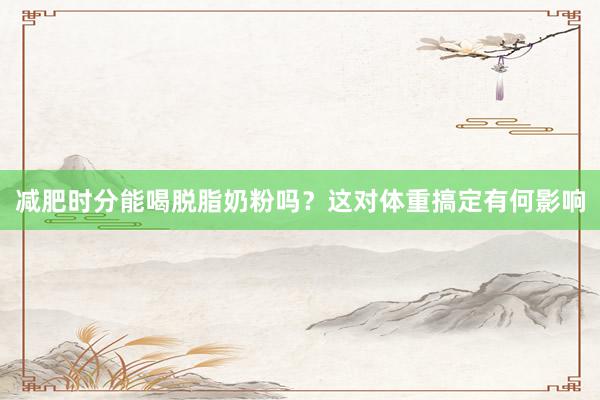 减肥时分能喝脱脂奶粉吗？这对体重搞定有何影响